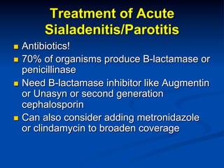 Treatment of Acute
Sialadenitis/Parotitis
Antibiotics!
n  70% of organisms produce B-lactamase or
penicillinase
n  Need B-lactamase inhibitor like Augmentin
or Unasyn or second generation
cephalosporin
n  Can also consider adding metronidazole
or clindamycin to broaden coverage
n 

 