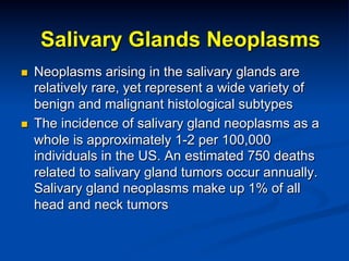 Salivary Glands Neoplasms
n 

n 

Neoplasms arising in the salivary glands are
relatively rare, yet represent a wide variety of
benign and malignant histological subtypes
The incidence of salivary gland neoplasms as a
whole is approximately 1-2 per 100,000
individuals in the US. An estimated 750 deaths
related to salivary gland tumors occur annually.
Salivary gland neoplasms make up 1% of all
head and neck tumors

 