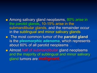 n 

n 

n 

Among salivary gland neoplasms, 80% arise in
the parotid glands, 10-15% arise in the
submandibular glands, and the remainder occur
in the sublingual and minor salivary glands
The most common tumor of the parotid gland
is the pleomorphic adenoma, which represents
about 60% of all parotid neoplasms .
Almost half of submandibular gland neoplasms
and the majority of sublingual and minor salivary
gland tumors are malignant.

 