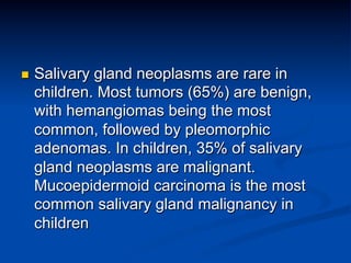 n 

Salivary gland neoplasms are rare in
children. Most tumors (65%) are benign,
with hemangiomas being the most
common, followed by pleomorphic
adenomas. In children, 35% of salivary
gland neoplasms are malignant.
Mucoepidermoid carcinoma is the most
common salivary gland malignancy in
children

 