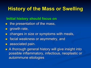 History of the Mass or Swelling
Initial history should focus on
n  the presentation of the mass,
n  growth rate,
n  changes in size or symptoms with meals,
n  facial weakness or asymmetry, and
n  associated pain.
n  A thorough general history will give insight into
possible inflammatory, infectious, neoplastic or
autoimmune etiologies

 