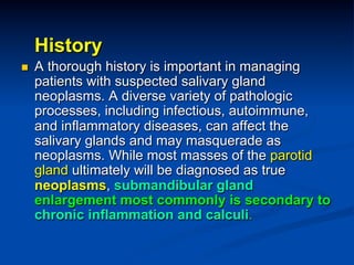 History
n 

A thorough history is important in managing
patients with suspected salivary gland
neoplasms. A diverse variety of pathologic
processes, including infectious, autoimmune,
and inflammatory diseases, can affect the
salivary glands and may masquerade as
neoplasms. While most masses of the parotid
gland ultimately will be diagnosed as true
neoplasms, submandibular gland
enlargement most commonly is secondary to
chronic inflammation and calculi.

 