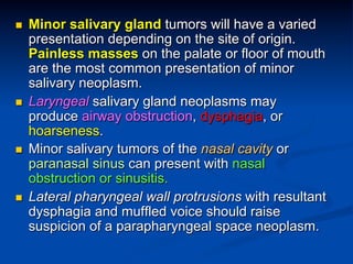 n 

n 

n 

n 

Minor salivary gland tumors will have a varied
presentation depending on the site of origin.
Painless masses on the palate or floor of mouth
are the most common presentation of minor
salivary neoplasm.
Laryngeal salivary gland neoplasms may
produce airway obstruction, dysphagia, or
hoarseness.
Minor salivary tumors of the nasal cavity or
paranasal sinus can present with nasal
obstruction or sinusitis.
Lateral pharyngeal wall protrusions with resultant
dysphagia and muffled voice should raise
suspicion of a parapharyngeal space neoplasm.

 