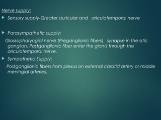 Nerve supply:
 Sensory supply-Greater auricular and ariculotemporal nerve
 Parasympathetic supply:
Glossopharyngial nerve (Preganglionic fibers) synapse in the otic
ganglion. Postganglionic fiber enter the gland through the
ariculotemporal nerve.
 Sympathetic Supply:
Postganglionic fibers from plexus on external carotid artery or middle
meningial arteries.
 