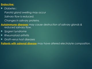 Endocrine:
 Diabetes :
Parotid gland swelling may occur
Salivary flow is reduced.
Changes in salivary proteins.
Autoimmune diseases may cause destruction of salivary glands &
reduced salivary flow.
 Sjogren’syndrome
 Rheumatoid arthritis
 Graft-verus host diseases
Patients with adrenal disease may have altered electrolyte composition.
 