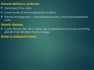 Immune deficiency syndrome:
 Decreased flow rates.
 Lower levels of immunoglobulins in saliva
 Parotid enlargement – lympathedenopathy and lymphoepithelial
cysts
Genetic diseases:
 Cystic fibrosis: Na+ & Cl-
conc. are increased and mucous secreting
glands may develop mucous plugs.
Benign & malignant tumours.
 