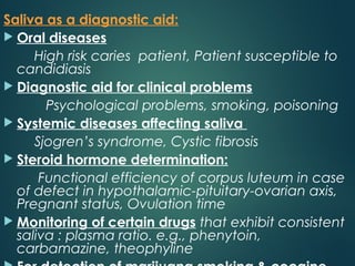 Saliva as a diagnostic aid:
 Oral diseases
High risk caries patient, Patient susceptible to
candidiasis
 Diagnostic aid for clinical problems
Psychological problems, smoking, poisoning
 Systemic diseases affecting saliva
Sjogren’s syndrome, Cystic fibrosis
 Steroid hormone determination:
Functional efficiency of corpus luteum in case
of defect in hypothalamic-pituitary-ovarian axis,
Pregnant status, Ovulation time
 Monitoring of certain drugs that exhibit consistent
saliva : plasma ratio. e.g., phenytoin,
carbamazine, theophyline
 