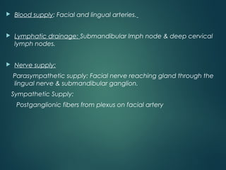  Blood supply: Facial and lingual arteries.
 Lymphatic drainage: Submandibular lmph node & deep cervical
lymph nodes.
 Nerve supply:
Parasympathetic supply: Facial nerve reaching gland through the
lingual nerve & submandibular ganglion.
Sympathetic Supply:
Postganglionic fibers from plexus on facial artery
 
