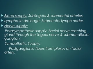  Blood supply: Sublingual & submental arteries.
 Lymphatic drainage: Submental lymph nodes
 Nerve supply:
Parasympathetic supply: Facial nerve reaching
gland through the lingual nerve & submandibular
ganglion.
Sympathetic Supply:
-Postganglionic fibers from plexus on facial
artery.
 