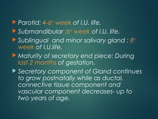  Parotid: 4-6th
week of I.U. life.
 Submandibular :6th
week of I.U. life.
 Sublingual and minor salivary gland : 8th
week of I.U.life.
 Maturity of secretory end piece: During
last 2 months of gestation.
 Secretory component of Gland continues
to grow postnatally while as ductal,
connective tissue component and
vascular component decreases- up to
two years of age.
 