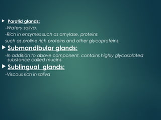  Parotid glands:
-Watery saliva.
-Rich in enzymes such as amylase, proteins
such as proline rich proteins and other glycoproteins.
 Submandibular glands:
-In addition to above component, contains highly glycosalated
substance called mucins
 Sublingual glands:
-Viscous rich in saliva
 
