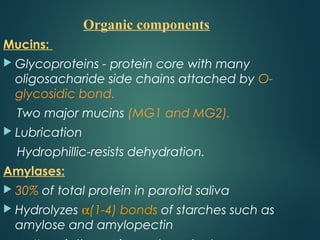 Mucins:
 Glycoproteins - protein core with many
oligosacharide side chains attached by O-
glycosidic bond.
Two major mucins (MG1 and MG2).
 Lubrication
Hydrophillic-resists dehydration.
Amylases:
 30% of total protein in parotid saliva
 Hydrolyzes α(1-4) bonds of starches such as
amylose and amylopectin
Organic components
 