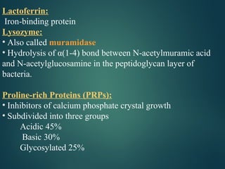 Lactoferrin:
Iron-binding protein
Lysozyme:
• Also called muramidase
• Hydrolysis of α(1-4) bond between N-acetylmuramic acid
and N-acetylglucosamine in the peptidoglycan layer of
bacteria.
Proline-rich Proteins (PRPs):
• Inhibitors of calcium phosphate crystal growth
• Subdivided into three groups
Acidic 45%
Basic 30%
Glycosylated 25%
 