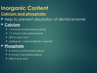Inorganic Content
Calcium and phosphate:
 Help to prevent dissolution of dental enamel
 Calcium
 1.4 mmol/l (unstimulated saliva)
 1.7 mmol/l (stimulated saliva)
 50% in ionic form
 sublingual > submandibular > parotid
 Phosphate
 6 mmol/l (unstimulated saliva)
 4 mmol/l ( stimulated saliva)
 90% in ionic form
 