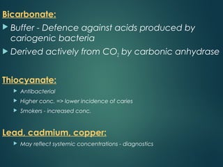 Bicarbonate:
 Buffer - Defence against acids produced by
cariogenic bacteria
 Derived actively from CO2 by carbonic anhydrase
Thiocyanate:
 Antibacterial
 Higher conc. => lower incidence of caries
 Smokers - increased conc.
Lead, cadmium, copper:
 May reflect systemic concentrations - diagnostics
 