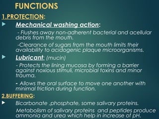 FUNCTIONS
1.PROTECTION:
 Mechanical washing action:
- Flushes away non-adherent bacterial and acellular
debris from the mouth.
-Clearance of sugars from the mouth limits their
availability to acidogenic plaque microorganisms.
 Lubricant: (mucin)
- Protects the lining mucosa by forming a barrier
against noxious stimuli, microbial toxins and minor
trauma.
- Allows the oral surface to move one another with
minimal friction during function.
2.BUFFERING:
 Bicarbonate ,phosphate, some salivary proteins.
Metabolism of salivary proteins and peptides produce
ammonia and urea which help in increase of pH.
 