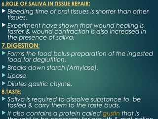 6.ROLE OF SALIVA IN TISSUE REPAIR:
 Bleeding time of oral tissues is shorter than other
tissues.
 Experiment have shown that wound healing is
faster & wound contraction is also increased in
the presence of saliva.
7.DIGESTION:
 Forms the food bolus-preparation of the ingested
food for deglutition.
 Breaks down starch (Amylase).
 Lipase
 Dilutes gastric chyme.
8.TASTE:
 Saliva is required to dissolve substance to be
tasted & carry them to the taste buds.
 It also contains a protein called gustin that is
 