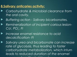 8.Salivary anticaries activity:
 Carbohydrate & microbial clearance from
the oral cavity.
 Buffering action - Salivary bicarbonates.
 Remineralization of incipient carious lesion-
Ca+
, PO4
+
, Fl-
 Increase enamel resistance to acid
decalcification- Fl-
 Salivary urea and bicarbonate can increase
rate of glycolysis, thus leading to faster
carbohydrate metabolization, which inturn
leads to reduced duration of the enamel
 