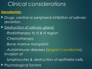 Clinical considerations
Xerostomia:
 Drugs- central or peripheral inhibition of salivary
secretion.
 Destruction of salivary gland:
-Radiotherapy to H & N region
-Chemotherapy
-Bone marrow transplant
-Autoimmune diseases (sjogren’s syndrome)-
invasion of
lymphocytes & destruction of epithelial cells.
 Psychological factors
 