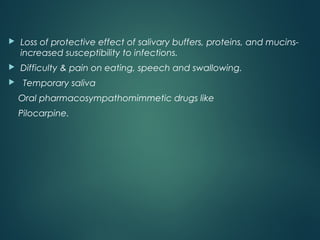  Loss of protective effect of salivary buffers, proteins, and mucins-
increased susceptibility to infections.
 Difficulty & pain on eating, speech and swallowing.
 Temporary saliva
Oral pharmacosympathomimmetic drugs like
Pilocarpine.
 