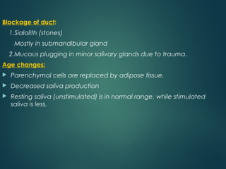 Blockage of duct:
1.Sialolith (stones)
Mostly in submandibular gland
2.Mucous plugging in minor salivary glands due to trauma.
Age changes:
 Parenchymal cells are replaced by adipose tissue.
 Decreased saliva production
 Resting saliva (unstimulated) is in normal range, while stimulated
saliva is less.
 