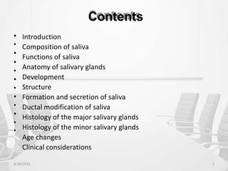Contents
•
•
•
•
•
•
•
•
•
•
•
•
Introduction
Composition of saliva
Functions of saliva
Anatomy of salivary glands
Development
Structure
Formation and secretion of saliva
Ductal modification of saliva
Histology of the major salivary glands
Histology of the minor salivary glands
Age changes
Clinical considerations
4/30/2015 2
 