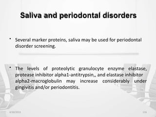 Saliva and periodontal disorders
• Several marker proteins, saliva may be used for periodontal
disorder screening.
• The levels of proteolytic granulocyte enzyme elastase,
protease inhibitor alpha1-antitrypsin,, and elastase inhibitor
alpha2-macroglobulin may increase considerably under
gingivitis and/or periodontitis.
4/30/2015 116
 
