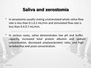 Saliva and xerostomia
• In xerostomia usually resting unstimulated whole saliva flow
rate is less than 0.1.0.2 mL/min and stimulated flow rate is
less than 0.4.0.7 mL/min.
• In serious cases, saliva demonstrates low pH and buffer
capacity, increased total protein albumin and sodium
concentration, decreased amylase/protein ratio, and high
lactobacillus and yeast concentration.
4/30/2015 117
 