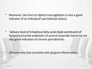 • Moreover, the level of alpha2-macroglobulin is also a good
indicator of an individual’s periodontal status).
• Salivary level of 3-hydroxy-fatty acids (lipid constituent of
lipopolysacharide endotoxin of several anaerobic bacteria) are
also good indicators of chronic periodontitis.
• Albumin may also correlate with gingival inflammation.
4/30/2015 118
 
