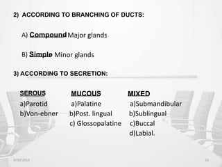 2) ACCORDING TO BRANCHING OF DUCTS:
A) Compound
- Major glands
B) Simple
- Minor glands
3) ACCORDING TO SECRETION:
SEROUS MUCOUS MIXED
a)Parotid a)Palatine a)Submandibular
b)Von-ebner b)Post. lingual b)Sublingual
c) Glossopalatine c)Buccal
d)Labial.
4/30/2015 14
 