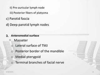 ii) Pre-auricular lymph node
iii) Posterior fibers of platysma
c) Parotid fascia
d) Deep parotid lymph nodes
3. Anteromedial surface
o Masseter
o Lateral surface of TMJ
o Posterior border of the mandible
o Medial pterygoid
o Terminal branches of facial nerve
4/30/2015 21
 
