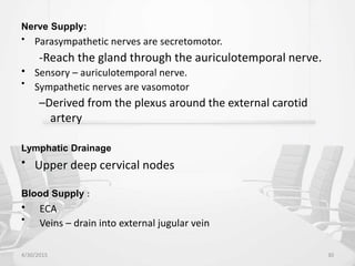 Nerve Supply:
• Parasympathetic nerves are secretomotor.
-Reach the gland through the auriculotemporal nerve.
•
•
Sensory – auriculotemporal nerve.
Sympathetic nerves are vasomotor
–Derived from the plexus around the external carotid
artery
Lymphatic Drainage
• Upper deep cervical nodes
Blood Supply :
•
•
ECA
Veins – drain into external jugular vein
4/30/2015 30
 