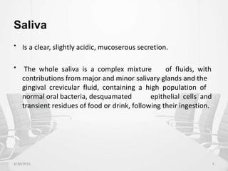 Saliva
• Is a clear, slightly acidic, mucoserous secretion.
• The whole saliva is a complex mixture of fluids, with
contributions from major and minor salivary glands and the
gingival crevicular fluid, containing a high population of
normal oral bacteria, desquamated epithelial cells and
transient residues of food or drink, following their ingestion.
4/30/2015 5
 