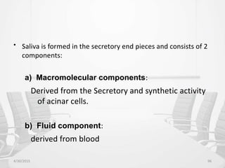 • Saliva is formed in the secretory end pieces and consists of 2
components:
a) Macromolecular components:
Derived from the Secretory and synthetic activity
of acinar cells.
b) Fluid component:
derived from blood
4/30/2015 96
 