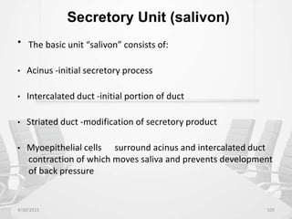 Secretory Unit (salivon)
• The basic unit “salivon” consists of:
• Acinus -initial secretory process
• Intercalated duct -initial portion of duct
• Striated duct -modification of secretory product
• Myoepithelial cells surround acinus and intercalated duct
contraction of which moves saliva and prevents development
of back pressure
4/30/2015 105
 