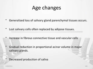 Age changes
• Generalized loss of salivary gland parenchymal tissues occurs.
• Lost salivary cells often replaced by adipose tissues.
• Increase in fibrous connective tissue and vascular cells
• Gradual reduction in proportional acinar volume in major
salivary glands.
• Decreased production of saliva
4/30/2015 106
 