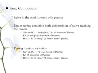  Ionic Composition
 Saliva in the acini-isotonic with plasma
 Under resting condition ionic composition of saliva reaching
the mouth
 Na+ and Cl- 15 mEq/l (1/7 to 1/10 conc of Plasma)
 K+ 30 mEq/l (7 times that of Plasma)
 HCO3- 50-70 mEq/l (2-3 times that of plasma)
 During maximal salivation
 Na+ and Cl- (1/2 to 2/3 conc of Plasma)
 K+ (4 times that of Plasma)
 HCO3- 50-70 mEq/l (2-3 times that of plasma)
 