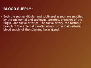 • Both the submandibular and sublingual glands are supplied
by the submental and sublingual arteries, branches of the
lingual and facial arteries. The facial artery, the tortuous
branch of the external carotid artery, is the main arterial
blood supply of the submandibular gland.
BLOOD SUPPLY :
 