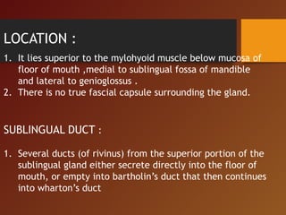 LOCATION :
1. It lies superior to the mylohyoid muscle below mucosa of
floor of mouth ,medial to sublingual fossa of mandible
and lateral to genioglossus .
2. There is no true fascial capsule surrounding the gland.
SUBLINGUAL DUCT :
1. Several ducts (of rivinus) from the superior portion of the
sublingual gland either secrete directly into the floor of
mouth, or empty into bartholin’s duct that then continues
into wharton’s duct
 