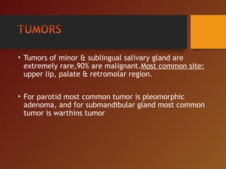• Tumors of minor & sublingual salivary gland are
extremely rare,90% are malignant.Most common site:
upper lip, palate & retromolar region.
• For parotid most common tumor is pleomorphic
adenoma, and for submandibular gland most common
tumor is warthins tumor
 