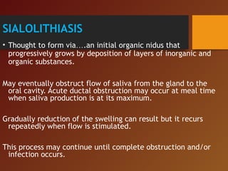SIALOLITHIASIS
• Thought to form via….an initial organic nidus that
progressively grows by deposition of layers of inorganic and
organic substances.
May eventually obstruct flow of saliva from the gland to the
oral cavity. Acute ductal obstruction may occur at meal time
when saliva production is at its maximum.
Gradually reduction of the swelling can result but it recurs
repeatedly when flow is stimulated.
This process may continue until complete obstruction and/or
infection occurs.
 