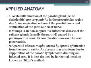 APPLIED ANATOMY
• 1. Acute inflammation of the parotid gland (acute
sialadenitis) are very painful in the preauricular region
due to the unyielding nature of the parotid fascia and
stimulation of the great auricular nerve.
• 2.Mumps is an non suppurative infectious disease of the
salivary glands (usually the parotid) caused by a
paramyovirus virus. Its complications are orchitis arid
pancreatitis.
• 3.A parotid abscess maybe caused by spread of infection
from the mouth cavity. An abscess may also form due to
suppuration of the parotid lymph nodes draining an
infected area. It is best drained by horizontal incisions
known as Hilton's method.
26
 
