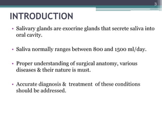 INTRODUCTION
• Salivary glands are exocrine glands that secrete saliva into
oral cavity.
• Saliva normally ranges between 800 and 1500 ml/day.
• Proper understanding of surgical anatomy, various
diseases & their nature is must.
• Accurate diagnosis & treatment of these conditions
should be addressed.
3
 
