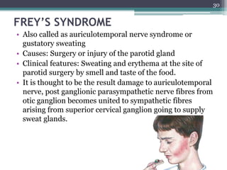 FREY’S SYNDROME
• Also called as auriculotemporal nerve syndrome or
gustatory sweating
• Causes: Surgery or injury of the parotid gland
• Clinical features: Sweating and erythema at the site of
parotid surgery by smell and taste of the food.
• It is thought to be the result damage to auriculotemporal
nerve, post ganglionic parasympathetic nerve fibres from
otic ganglion becomes united to sympathetic fibres
arising from superior cervical ganglion going to supply
sweat glands.
30
 