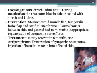 • Investigations: Strach iodine test – During
mastication the area turns blue in colour coated with
starch and iodine.
• Prevention: Sternomastoid muscle flap, temporalis
facial flap and Artifical membrane – Forms barrier
between skin and parotid bed to minimise inappropriate
regeneration of autonomic nerve fibres
• Treatment: Mostly recover in 6 months, use
Antiperspirants, Denervation of tympanic neurectomy,
Injection of botulinum toxin into affected skin.
31
 