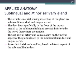 APPLIED ANATOMY
Sublingual and Minor salivary gland
• The structures at risk during dissection of the gland are
submandibular duct and lingual nerve.
• The duct lies superficially in the floor of the mouth
medial to the sublingual fold and crossed inferiorly by
the nerve then enters the tongue.
• The sublingual artery and vein also lies on the medial
aspect of the gland closed to the submandibular duct and
lingual nerve.
• So vertical incision should be placed on lateral aspect of
the submandibular duct.
50
 
