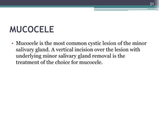 MUCOCELE
• Mucocele is the most common cystic lesion of the minor
salivary gland. A vertical incision over the lesion with
underlying minor salivary gland removal is the
treatment of the choice for mucocele.
51
 