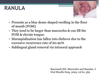 RANULA
• Presents as a blue dome shaped swelling in the floor
of mouth (FOM).
• They tend to be larger than mucoceles & can fill the
FOM & elevate tongue.
• Marsupialization has fallen into disfavor due to the
excessive recurrence rate of 60-90%
• Sublingual gland removal via intraoral approach
Baurmash HD. Mucoceles and Ranulas. J
Oral Maxillo Surg. 2003, vol 61, 369
 