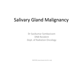 Salivary Gland Malignancy 
Dr Sasikumar Sambasivam 
DNB Resident 
Dept. of Radiation Oncology 
BMCHRC,Jaipur(www.bmchrc.org) 
 