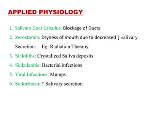 APPLIED PHYSIOLOGY
1. Salivary Duct Calculus: Blockage of Ducts
2. Xerostomia: Dryness of mouth due to decreased ↓ salivary
Secretion. Eg: Radiation Therapy.
3. Sialoliths: Crystalized Saliva deposits
4. Sialadenitis: Bacterial infections
5. Viral Infections: Mumps
6. Sialorrhoea: ↑ Salivary secretion
 